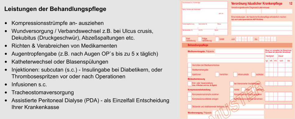 Leistungen der Behandlungspflege •	Kompressionsstrümpfe an- ausziehen •	Wundversorgung / Verbandswechsel z.B. bei Ulcus crusis, Dekubitus (Druckgeschwür), Abzeßspaltungen etc. •	Richten & Verabreichen von Medikamenten  •	Augentropfengabe (z.B. nach Augen OP`s bis zu 5 x täglich) •	Katheterwechsel oder Blasenspülungen •	Injektionen: subcutan (s.c.) - Insulingabe bei Diabetikern, oder Thrombosespritzen vor oder nach Operationen •	Infusionen s.c.  •	Tracheostomaversorgung •	Assistierte Peritoneal Dialyse (PDA) - als Einzelfall EntscheidungIhrer Krankenkasse  