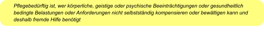 Pflegebedürftig ist, wer körperliche, geistige oder psychische Beeinträchtigungen oder gesundheitlich bedingte Belastungen oder Anforderungen nicht selbstständig kompensieren oder bewältigen kann und deshalb fremde Hilfe benötigt