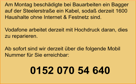 Am Montag beschädigte bei Bauarbeiten ein Bagger auf der Steelerstraße ein Kabel, sodaß derzeit 1600 Haushalte ohne Internet & Festnetz sind.Vodafone arbeitet derzeit mit Hochdruck daran, dies zu reparieren.Ab sofort sind wir derzeit über die folgende Mobil Nummer für Sie erreichbar:                 0152 070 54 640