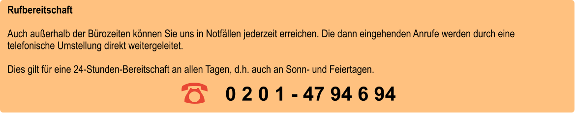 Rufbereitschaft Auch außerhalb der Bürozeiten können Sie uns in Notfällen jederzeit erreichen. Die dann eingehenden Anrufe werden durch eine telefonische Umstellung direkt weitergeleitet. Dies gilt für eine 24-Stunden-Bereitschaft an allen Tagen, d.h. auch an Sonn- und Feiertagen.     0 2 0 1 - 47 94 6 94